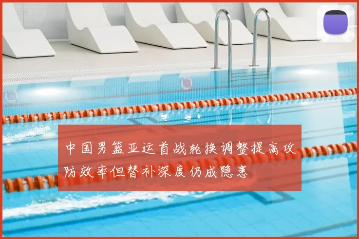 中国男篮亚运首战轮换调整提高攻防效率但替补深度仍成隐患