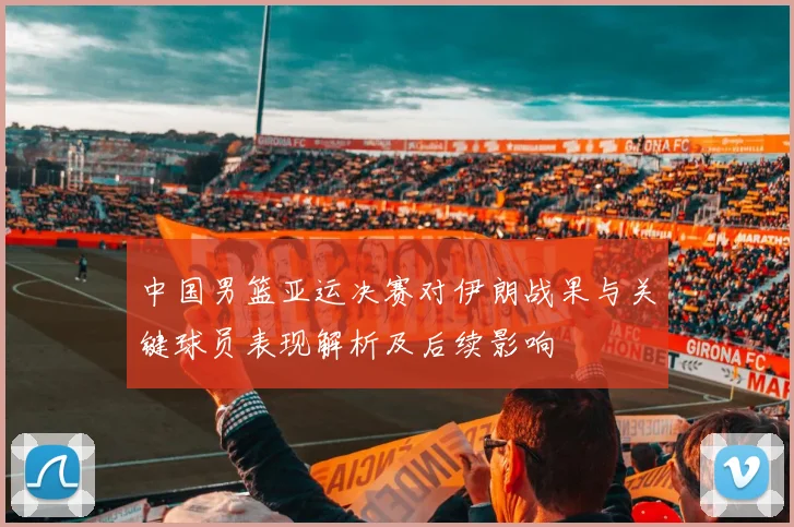 中国男篮亚运决赛对伊朗战果与关键球员表现解析及后续影响
