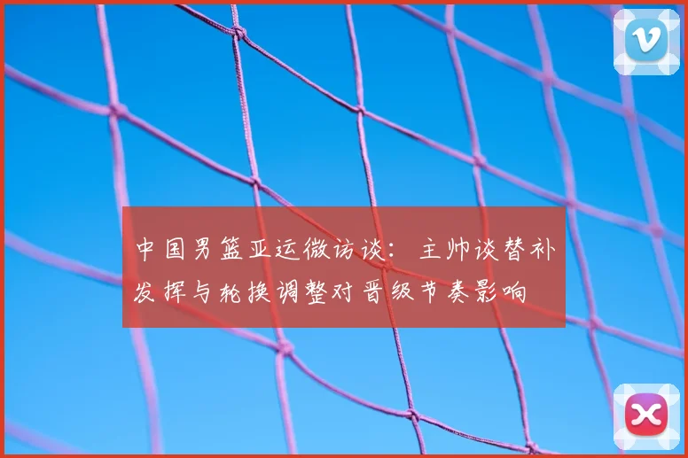 中国男篮亚运微访谈：主帅谈替补发挥与轮换调整对晋级节奏影响
