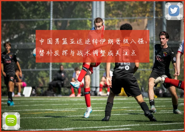 中国男篮亚运逆转伊朗晋级八强，替补发挥与战术调整成关注点