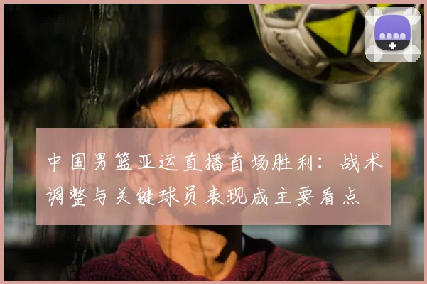 中国男篮亚运直播首场胜利：战术调整与关键球员表现成主要看点