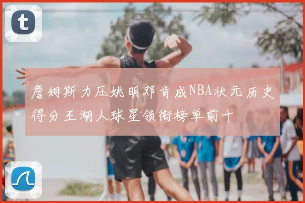 詹姆斯力压姚明邓肯成NBA状元历史得分王湖人球星领衔榜单前十