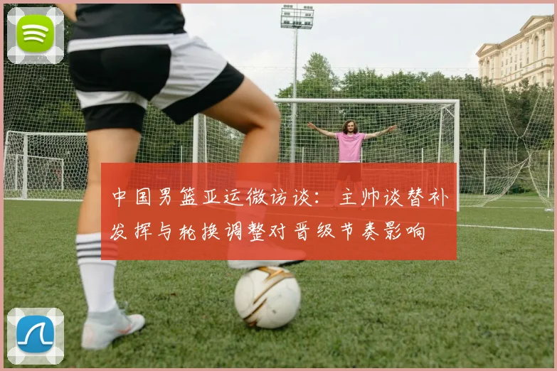 中国男篮亚运微访谈：主帅谈替补发挥与轮换调整对晋级节奏影响