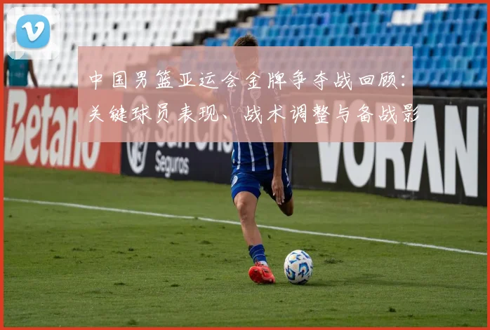 中国男篮亚运会金牌争夺战回顾：关键球员表现、战术调整与备战影响