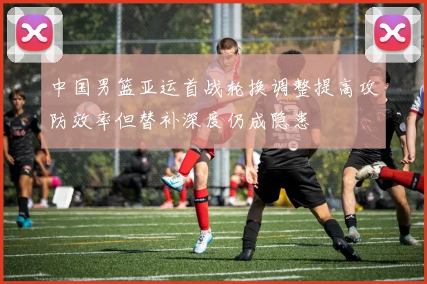 中国男篮亚运首战轮换调整提高攻防效率但替补深度仍成隐患