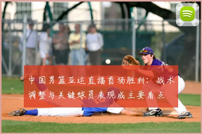 中国男篮亚运直播首场胜利：战术调整与关键球员表现成主要看点