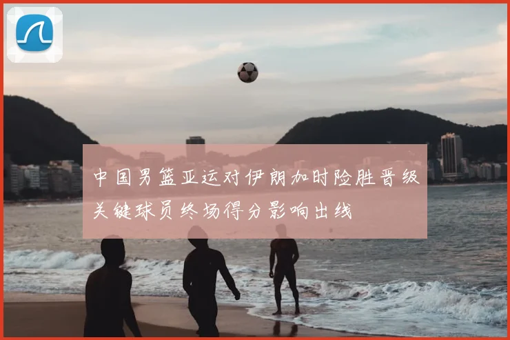 中国男篮亚运对伊朗加时险胜晋级关键球员终场得分影响出线