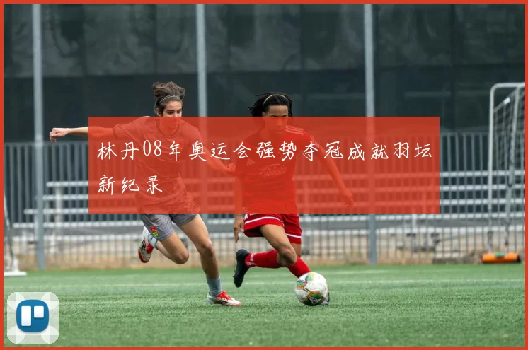 林丹08年奥运会强势夺冠成就羽坛新纪录