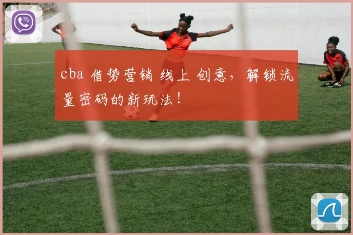 cba 借势营销 线上 创意，解锁流量密码的新玩法！